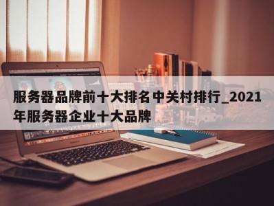 天津服务器品牌前十大排名中关村排行_2021年服务器企业十大品牌 