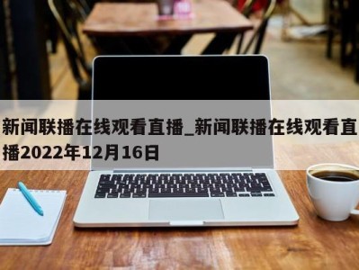 天津新闻联播在线观看直播_新闻联播在线观看直播2022年12月16日 