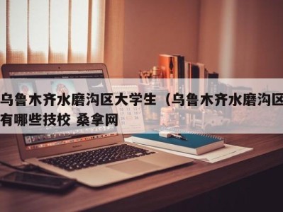 天津乌鲁木齐水磨沟区大学生（乌鲁木齐水磨沟区有哪些技校 桑拿网