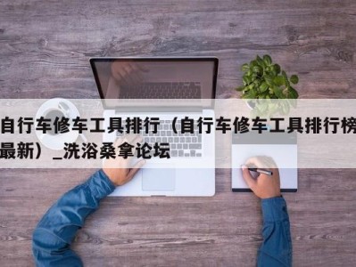 天津自行车修车工具排行（自行车修车工具排行榜最新）_洗浴桑拿论坛