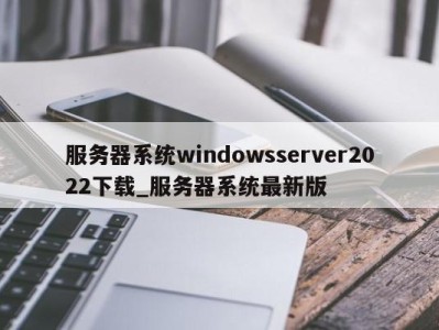 天津服务器系统windowsserver2022下载_服务器系统最新版 