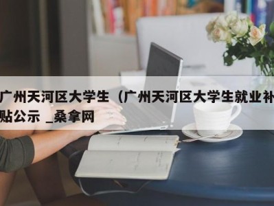 天津广州天河区大学生（广州天河区大学生就业补贴公示 _桑拿网