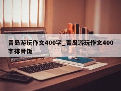 天津青岛游玩作文400字_青岛游玩作文400字排骨饭 