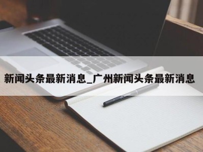 天津新闻头条最新消息_广州新闻头条最新消息 