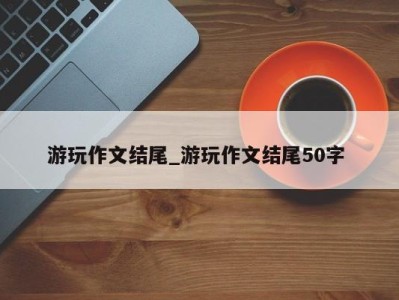 天津游玩作文结尾_游玩作文结尾50字 