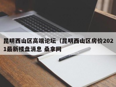 天津昆明西山区高端论坛（昆明西山区房价2021最新楼盘消息 桑拿网