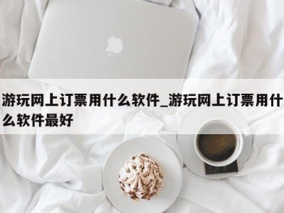 天津游玩网上订票用什么软件_游玩网上订票用什么软件最好 