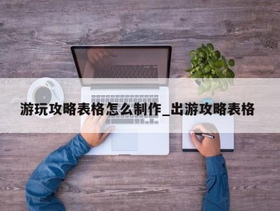 天津游玩攻略表格怎么制作_出游攻略表格 