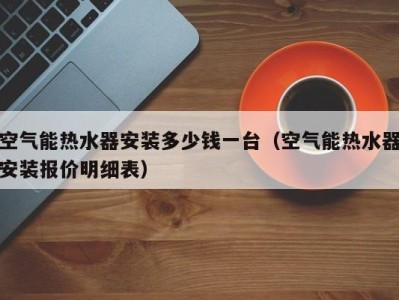 天津空气能热水器安装多少钱一台（空气能热水器安装报价明细表）