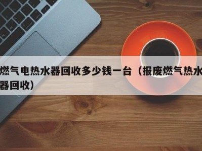 天津燃气电热水器回收多少钱一台（报废燃气热水器回收）