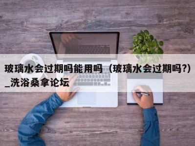 天津玻璃水会过期吗能用吗（玻璃水会过期吗?）_洗浴桑拿论坛