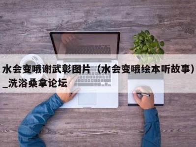 天津水会变哦谢武彰图片（水会变哦绘本听故事）_洗浴桑拿论坛