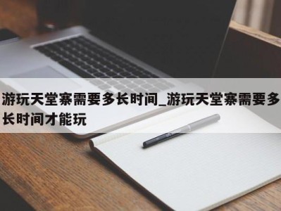 天津游玩天堂寨需要多长时间_游玩天堂寨需要多长时间才能玩 