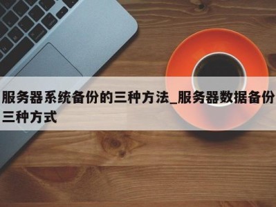 天津服务器系统备份的三种方法_服务器数据备份三种方式 