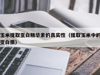 天津玉米提取蛋白精华素的真实性（提取玉米中的蛋白质）