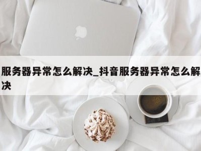 天津服务器异常怎么解决_抖音服务器异常怎么解决 