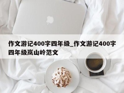 天津作文游记400字四年级_作文游记400字四年级岚山岭范文 