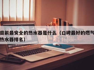 天津目前最安全的热水器是什么（口碑最好的燃气热水器排名）