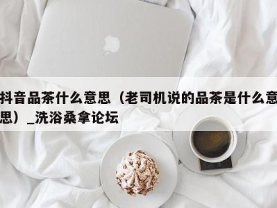 天津抖音品茶什么意思（老司机说的品茶是什么意思）_洗浴桑拿论坛