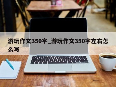 天津游玩作文350字_游玩作文350字左右怎么写 