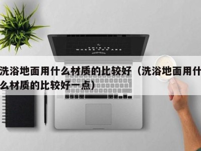 天津洗浴地面用什么材质的比较好（洗浴地面用什么材质的比较好一点）