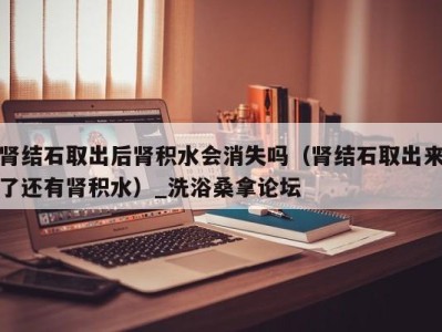 天津肾结石取出后肾积水会消失吗（肾结石取出来了还有肾积水）_洗浴桑拿论坛