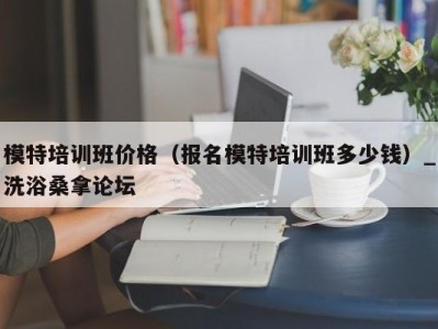 天津模特培训班价格（报名模特培训班多少钱）_洗浴桑拿论坛