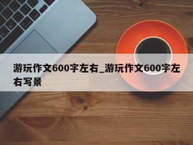 天津游玩作文600字左右_游玩作文600字左右写景 