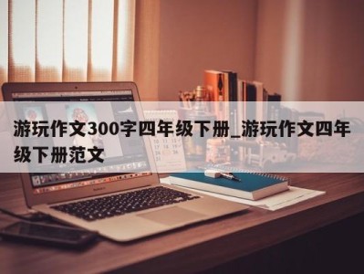 天津游玩作文300字四年级下册_游玩作文四年级下册范文 