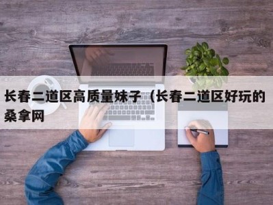 天津长春二道区高质量妹子（长春二道区好玩的 桑拿网