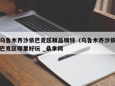 天津乌鲁木齐沙依巴克区精品模特（乌鲁木齐沙依巴克区哪里好玩 _桑拿网