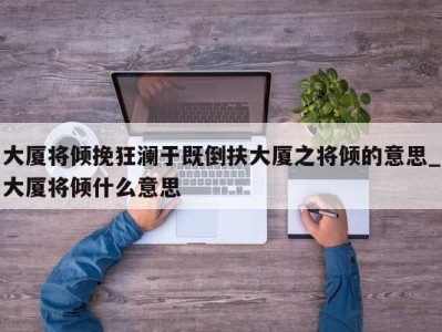 天津大厦将倾挽狂澜于既倒扶大厦之将倾的意思_大厦将倾什么意思 