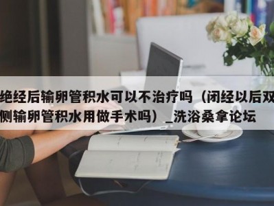 天津绝经后输卵管积水可以不治疗吗（闭经以后双侧输卵管积水用做手术吗）_洗浴桑拿论坛