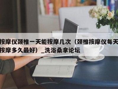 天津按摩仪颈椎一天能按摩几次（颈椎按摩仪每天按摩多久最好）_洗浴桑拿论坛