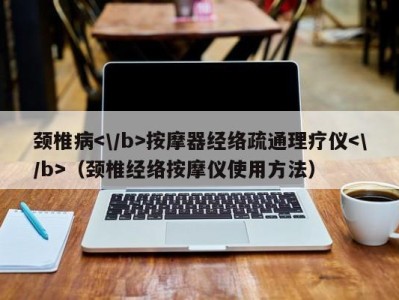 天津颈椎病按摩器经络疏通理疗仪（颈椎经络按摩仪使用方法）