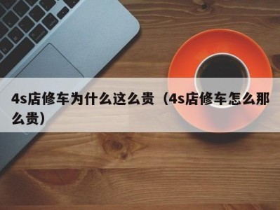 天津4s店修车为什么这么贵（4s店修车怎么那么贵）