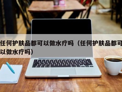 天津任何护肤品都可以做水疗吗（任何护肤品都可以做水疗吗）