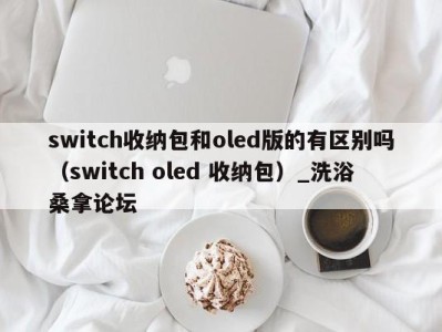 天津switch收纳包和oled版的有区别吗（switch oled 收纳包）_洗浴桑拿论坛