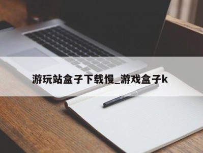 天津游玩站盒子下载慢_游戏盒子k 