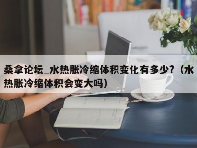 天津桑拿论坛_水热胀冷缩体积变化有多少?（水热胀冷缩体积会变大吗）