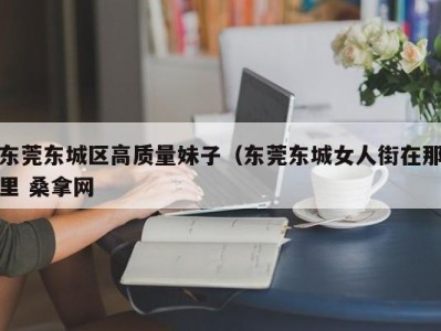 天津东莞东城区高质量妹子（东莞东城女人街在那里 桑拿网