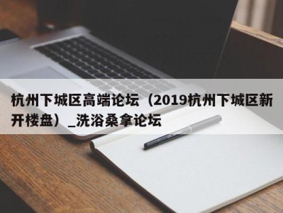 天津杭州下城区高端论坛（2019杭州下城区新开楼盘）_洗浴桑拿论坛