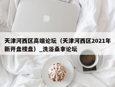 天津河西区高端论坛（天津河西区2021年新开盘楼盘）_洗浴桑拿论坛