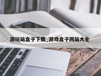 天津游玩站盒子下载_游戏盒子网站大全 