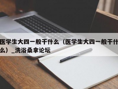 天津医学生大四一般干什么（医学生大四一般干什么）_洗浴桑拿论坛