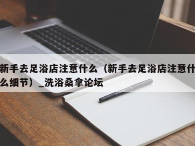 天津新手去足浴店注意什么（新手去足浴店注意什么细节）_洗浴桑拿论坛