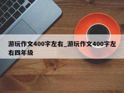 天津游玩作文400字左右_游玩作文400字左右四年级 