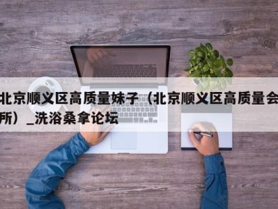 天津北京顺义区高质量妹子（北京顺义区高质量会所）_洗浴桑拿论坛