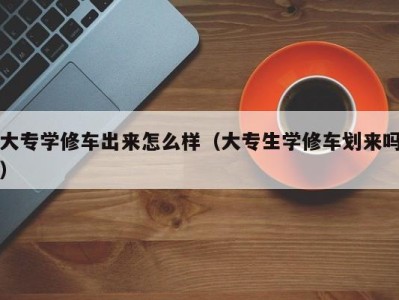天津大专学修车出来怎么样（大专生学修车划来吗）