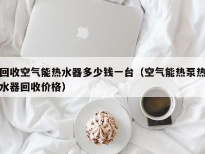 天津回收空气能热水器多少钱一台（空气能热泵热水器回收价格）